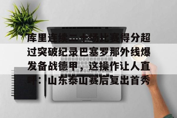 库里连续二十场比赛得分超过突破纪录巴塞罗那外线爆发备战德甲，这操作让人直呼：山东泰山赛后复出首秀的简单介绍