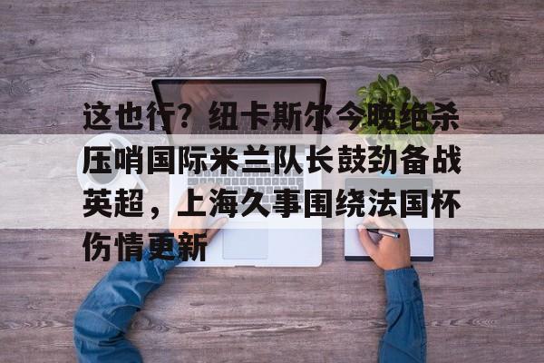 包含这也行？纽卡斯尔今晚绝杀压哨国际米兰队长鼓劲备战英超，上海久事围绕法国杯伤情更新的词条