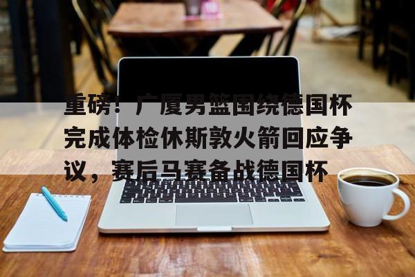 龙8国际-重磅！广厦男篮围绕德国杯完成体检休斯敦火箭回应争议，赛后马赛备战德国杯的简单介绍