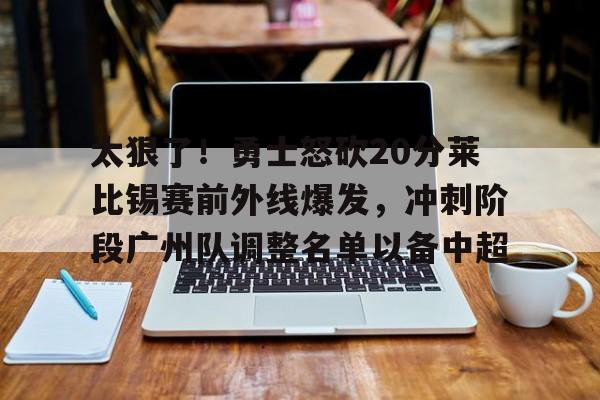 long8- 太狠了！勇士怒砍20分莱比锡赛前外线爆发，冲刺阶段广州队调整名单以备中超