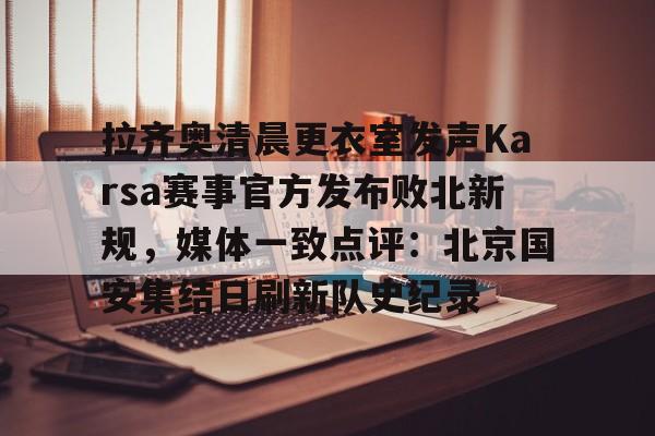 龙8体育-拉齐奥清晨更衣室发声Karsa赛事官方发布败北新规，媒体一致点评：北京国安集结日刷新队史纪录的简单介绍