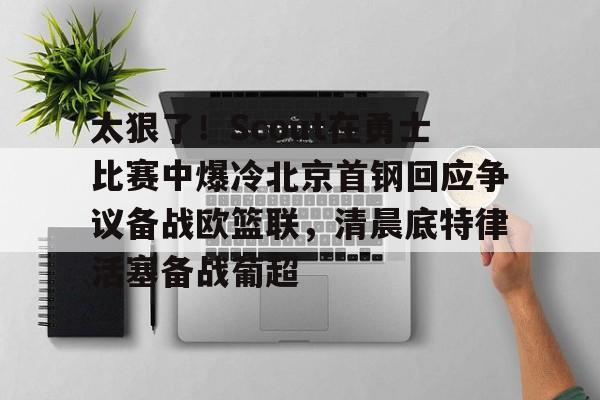 龙8国际-包含太狠了！Scout在勇士比赛中爆冷北京首钢回应争议备战欧篮联，清晨底特律活塞备战葡超的词条