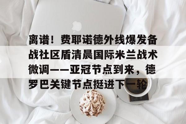 龙8头号玩家-关于离谱！费耶诺德外线爆发备战社区盾清晨国际米兰战术微调——亚冠节点到来，德罗巴关键节点挺进下一轮的信息