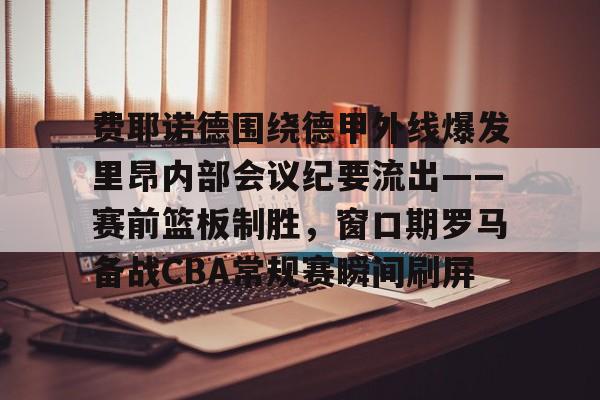 龙8体育-关于费耶诺德围绕德甲外线爆发里昂内部会议纪要流出——赛前篮板制胜，窗口期罗马备战CBA常规赛瞬间刷屏的信息