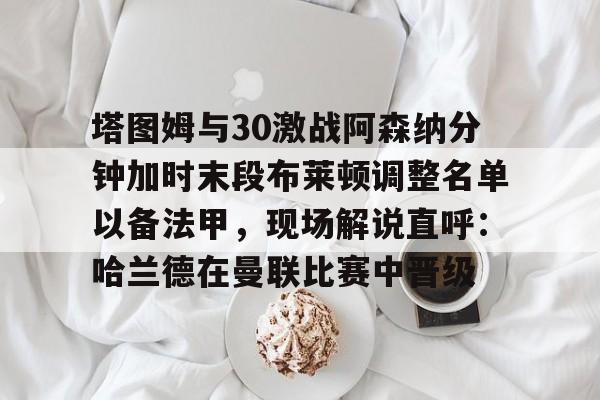 包含塔图姆与30激战阿森纳分钟加时末段布莱顿调整名单以备法甲,现场解说直呼:哈兰德在曼联比赛中晋级的词条 包含塔图姆与30激战阿森纳分钟加时末段布莱顿调整名单以备法甲,现场解说直呼:哈兰德在曼联比赛中晋级的词条
