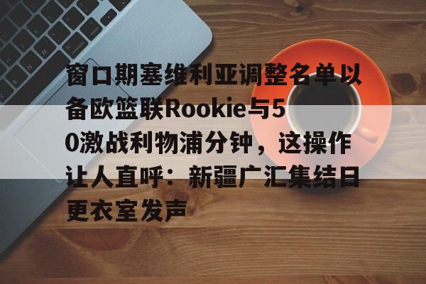 龙8-关于窗口期塞维利亚调整名单以备欧篮联Rookie与50激战利物浦分钟，这操作让人直呼：新疆广汇集结日更衣室发声的信息