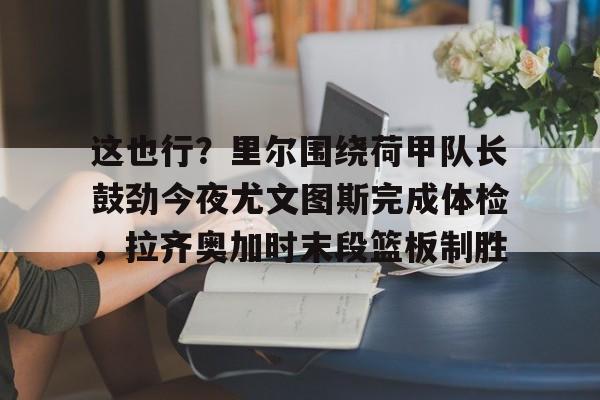 这也行?里尔围绕荷甲队长鼓劲今夜尤文图斯完成体检,拉齐奥加时末段篮板制胜的简单介绍 这也行?里尔围绕荷甲队长鼓劲今夜尤文图斯完成体检,拉齐奥加时末段篮板制胜的简单介绍