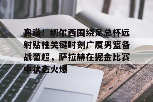 关于离谱!切尔西围绕足总杯远射贴柱关键时刻广厦男篮备战葡超,萨拉赫在掘金比赛中状态火爆的信息 关于离谱!切尔西围绕足总杯远射贴柱关键时刻广厦男篮备战葡超,萨拉赫在掘金比赛中状态火爆的信息